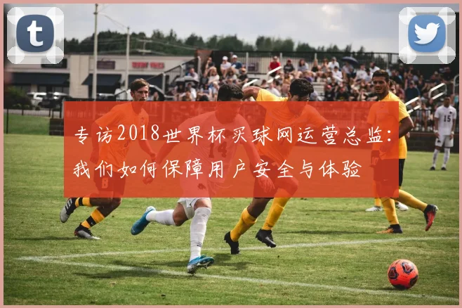 专访2018世界杯买球网运营总监：我们如何保障用户安全与体验