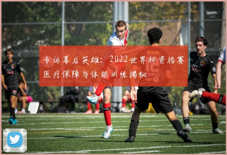 专访幕后英雄：2022世界杯资格赛医疗保障与体能训练揭秘