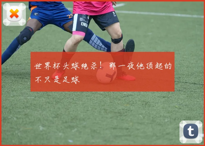世界杯头球绝杀！那一夜他顶起的不只是足球
