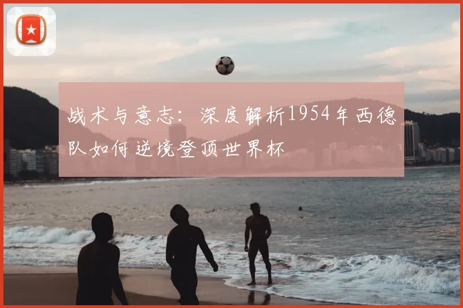 战术与意志:深度解析1954年西德队如何逆境登顶世界杯
