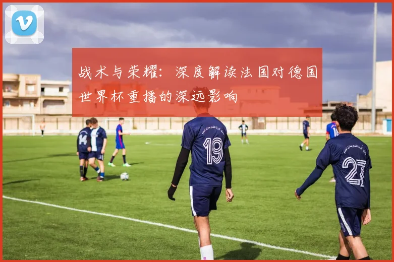 战术与荣耀:深度解读法国对德国世界杯重播的深远影响