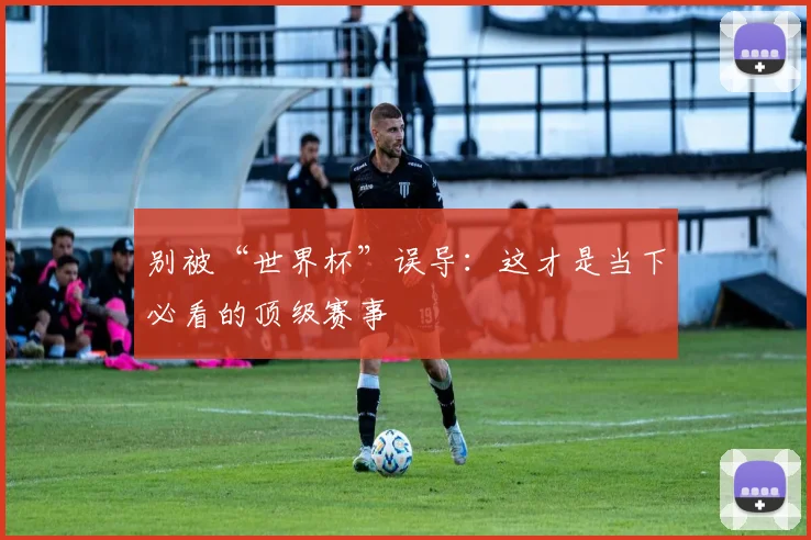 别被“世界杯”误导：这才是当下必看的顶级赛事