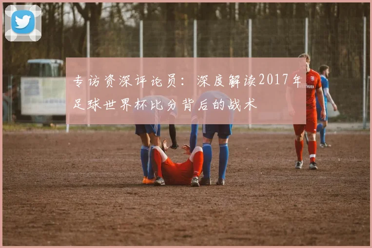 专访资深评论员：深度解读2017年足球世界杯比分背后的战术