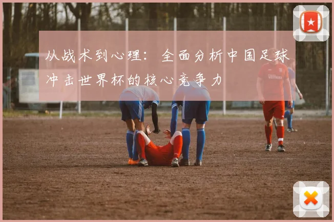 从战术到心理：全面分析中国足球冲击世界杯的核心竞争力