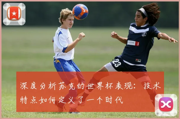 深度分析苏克的世界杯表现:技术特点如何定义了一个时代