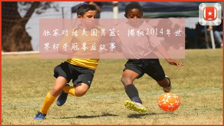 独家对话美国男篮:揭秘2014年世界杯夺冠幕后故事