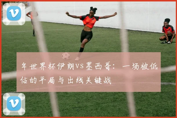 年世界杯伊朗vs墨西哥:一场被低估的平局与出线关键战