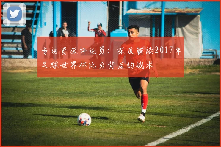 专访资深评论员：深度解读2017年足球世界杯比分背后的战术