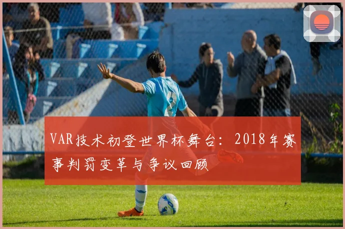 VAR技术初登世界杯舞台:2018年赛事判罚变革与争议回顾