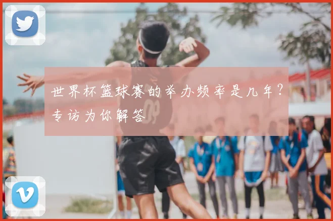 世界杯篮球赛的举办频率是几年?专访为你解答