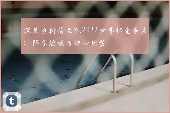 深度分析荷兰队2022世界杯竞争力：阵容短板与核心优势