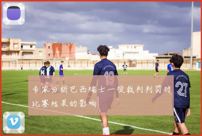 专家分析巴西瑞士一役裁判判罚对比赛结果的影响
