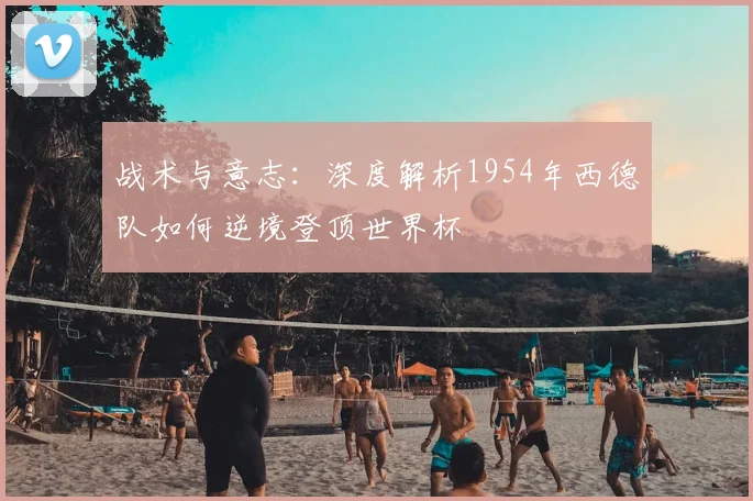 战术与意志:深度解析1954年西德队如何逆境登顶世界杯
