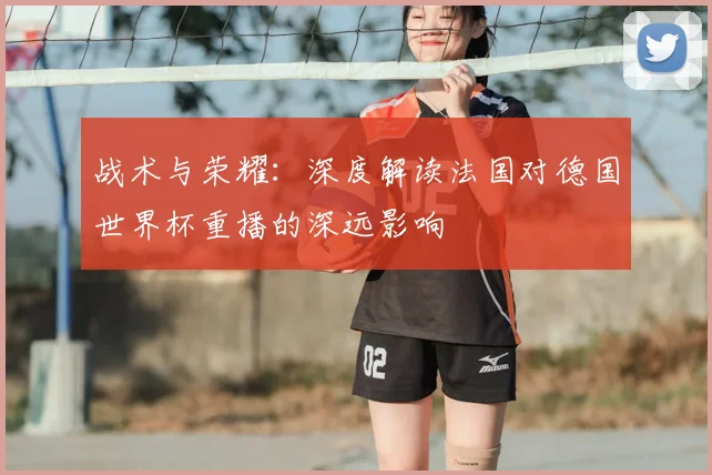 战术与荣耀：深度解读法国对德国世界杯重播的深远影响
